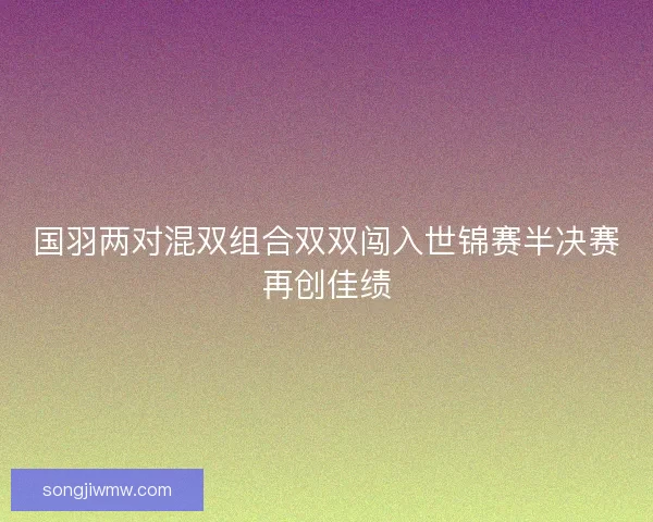 国羽两对混双组合双双闯入世锦赛半决赛再创佳绩