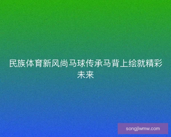 民族体育新风尚马球传承马背上绘就精彩未来