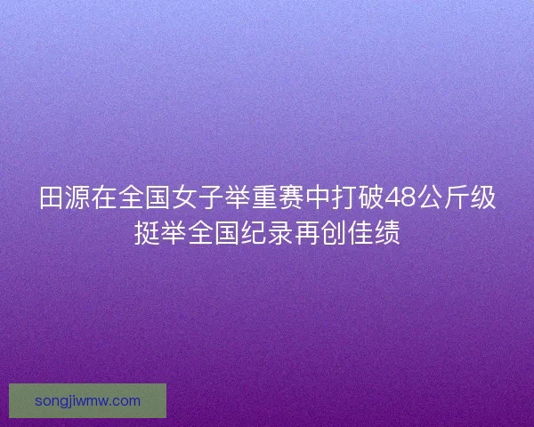 田源在全国女子举重赛中打破48公斤级挺举全国纪录再创佳绩