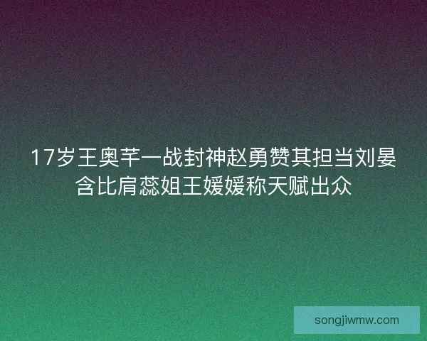 17岁王奥芊一战封神赵勇赞其担当刘晏含比肩蕊姐王媛媛称天赋出众