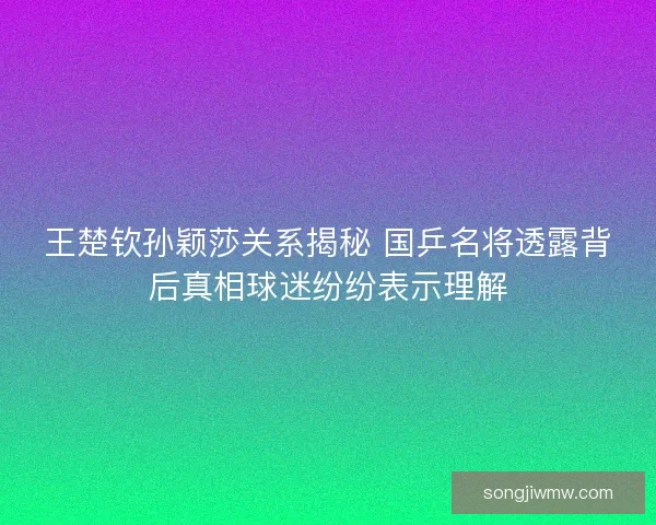 王楚钦孙颖莎关系揭秘 国乒名将透露背后真相球迷纷纷表示理解 王楚钦孙颖莎关系揭秘 国乒名将透露背后真相球迷纷纷表示理解