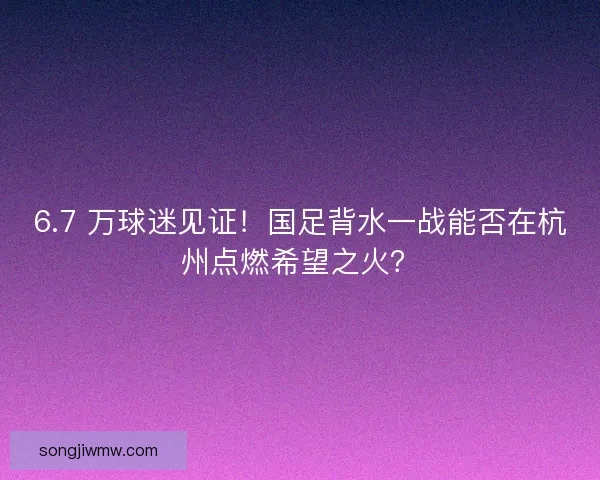 6.7 万球迷见证！国足背水一战能否在杭州点燃希望之火？