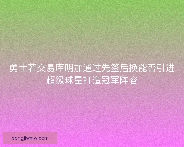勇士若交易库明加通过先签后换能否引进超级球星打造冠军阵容 勇士若交易库明加通过先签后换能否引进超级球星打造冠军阵容
