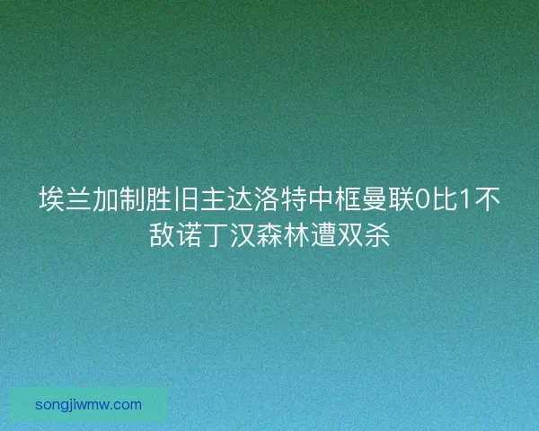 埃兰加制胜旧主达洛特中框曼联0比1不敌诺丁汉森林遭双杀
