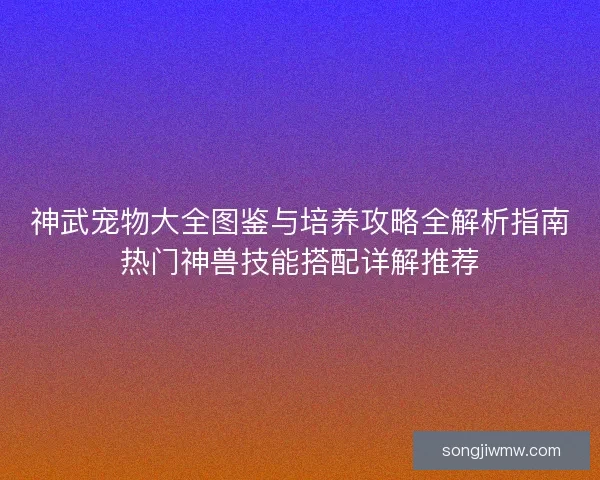 神武宠物大全图鉴与培养攻略全解析指南热门神兽技能搭配详解推荐