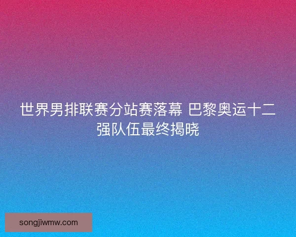 世界男排联赛分站赛落幕 巴黎奥运十二强队伍最终揭晓