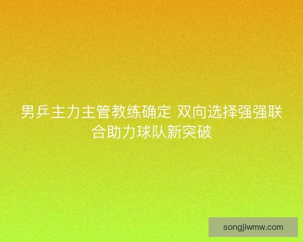 男乒主力主管教练确定 双向选择强强联合助力球队新突破