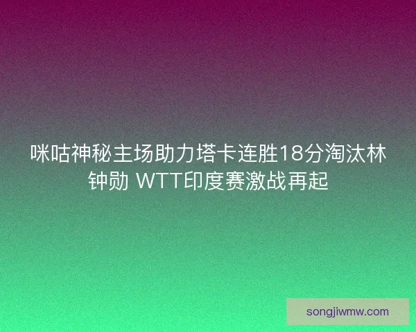 咪咕神秘主场助力塔卡连胜18分淘汰林钟勋 WTT印度赛激战再起