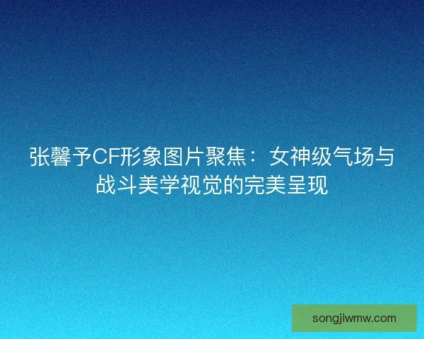 张馨予CF形象图片聚焦:女神级气场与战斗美学视觉的完美呈现 张馨予CF形象图片聚焦:女神级气场与战斗美学视觉的完美呈现