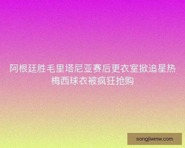 阿根廷胜毛里塔尼亚赛后更衣室掀追星热梅西球衣被疯狂抢购 阿根廷胜毛里塔尼亚赛后更衣室掀追星热梅西球衣被疯狂抢购