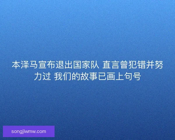 本泽马宣布退出国家队 直言曾犯错并努力过 我们的故事已画上句号