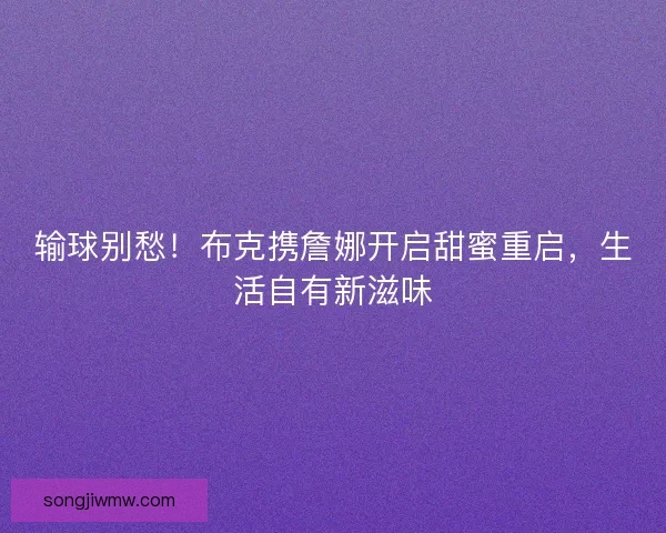输球别愁!布克携詹娜开启甜蜜重启,生活自有新滋味 输球别愁!布克携詹娜开启甜蜜重启,生活自有新滋味