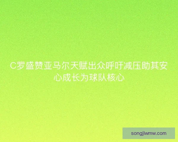 C罗盛赞亚马尔天赋出众呼吁减压助其安心成长为球队核心