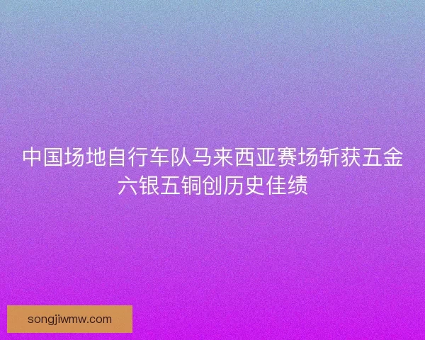 中国场地自行车队马来西亚赛场斩获五金六银五铜创历史佳绩