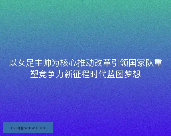 以女足主帅为核心推动改革引领国家队重塑竞争力新征程时代蓝图梦想 以女足主帅为核心推动改革引领国家队重塑竞争力新征程时代蓝图梦想