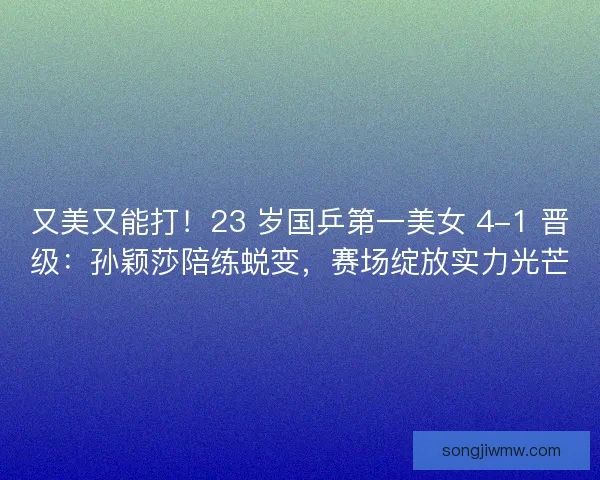 又美又能打！23 岁国乒第一美女 4-1 晋级：孙颖莎陪练蜕变，赛场绽放实力光芒