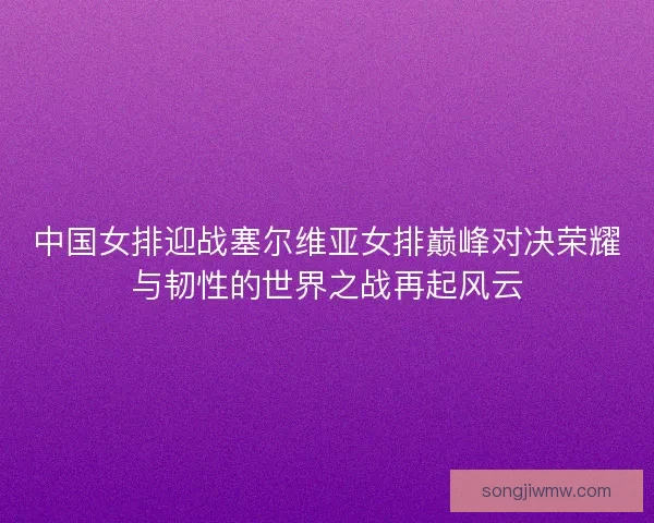 中国女排迎战塞尔维亚女排巅峰对决荣耀与韧性的世界之战再起风云 中国女排迎战塞尔维亚女排巅峰对决荣耀与韧性的世界之战再起风云