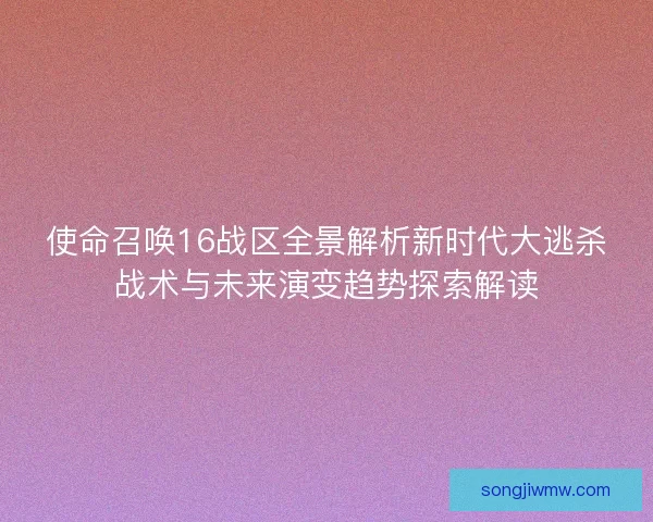 使命召唤16战区全景解析新时代大逃杀战术与未来演变趋势探索解读 使命召唤16战区全景解析新时代大逃杀战术与未来演变趋势探索解读