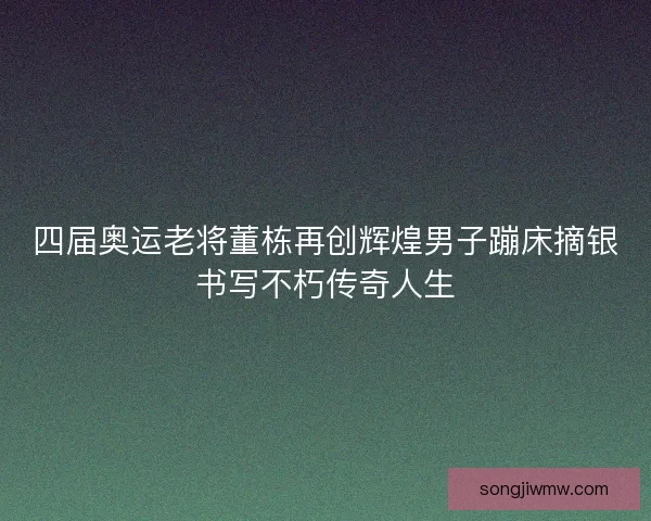 四届奥运老将董栋再创辉煌男子蹦床摘银书写不朽传奇人生