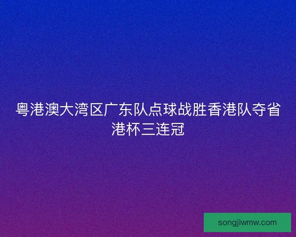粤港澳大湾区广东队点球战胜香港队夺省港杯三连冠 粤港澳大湾区广东队点球战胜香港队夺省港杯三连冠