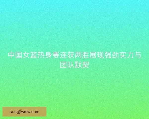 中国女篮热身赛连获两胜展现强劲实力与团队默契