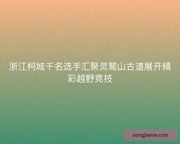 浙江柯城千名选手汇聚灵鹫山古道展开精彩越野竞技 浙江柯城千名选手汇聚灵鹫山古道展开精彩越野竞技