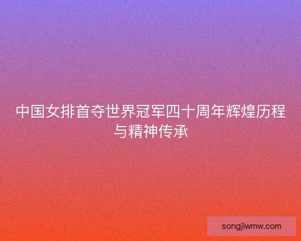 中国女排首夺世界冠军四十周年辉煌历程与精神传承