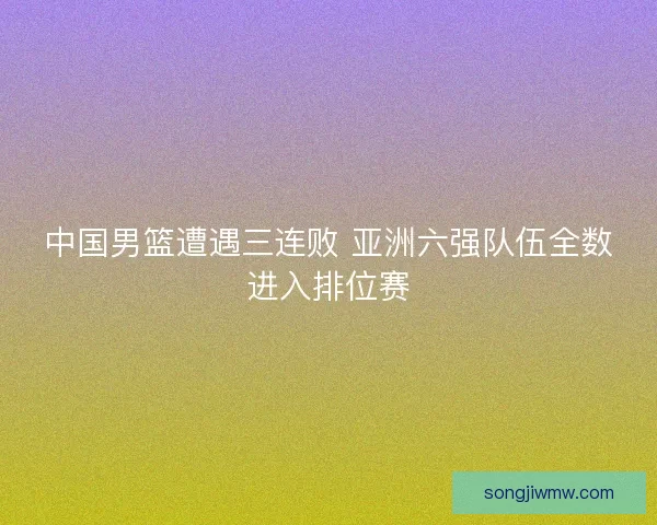 中国男篮遭遇三连败 亚洲六强队伍全数进入排位赛 中国男篮遭遇三连败 亚洲六强队伍全数进入排位赛