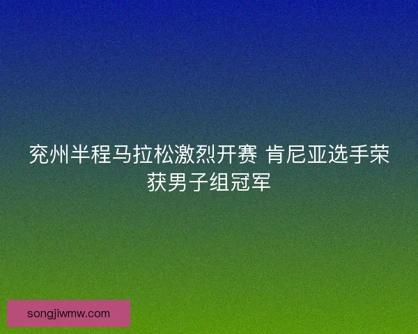 兖州半程马拉松激烈开赛 肯尼亚选手荣获男子组冠军 兖州半程马拉松激烈开赛 肯尼亚选手荣获男子组冠军