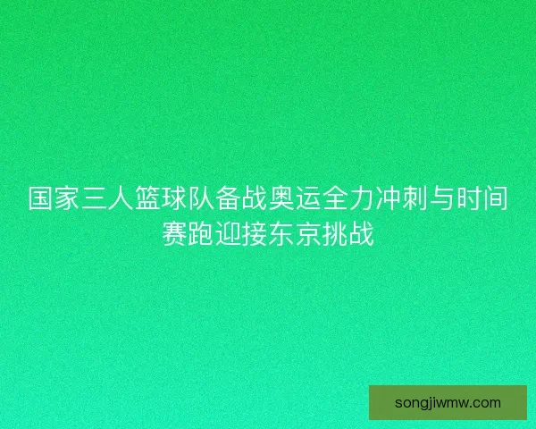 国家三人篮球队备战奥运全力冲刺与时间赛跑迎接东京挑战 国家三人篮球队备战奥运全力冲刺与时间赛跑迎接东京挑战