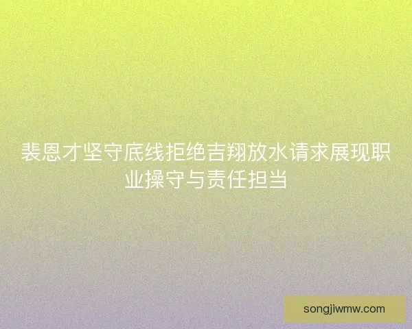 裴恩才坚守底线拒绝吉翔放水请求展现职业操守与责任担当