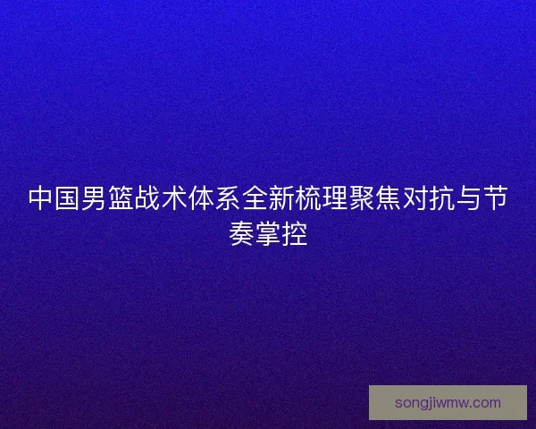 中国男篮战术体系全新梳理聚焦对抗与节奏掌控