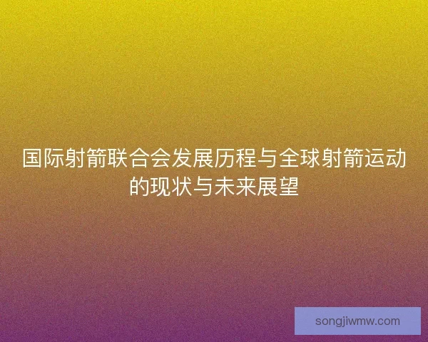 国际射箭联合会发展历程与全球射箭运动的现状与未来展望