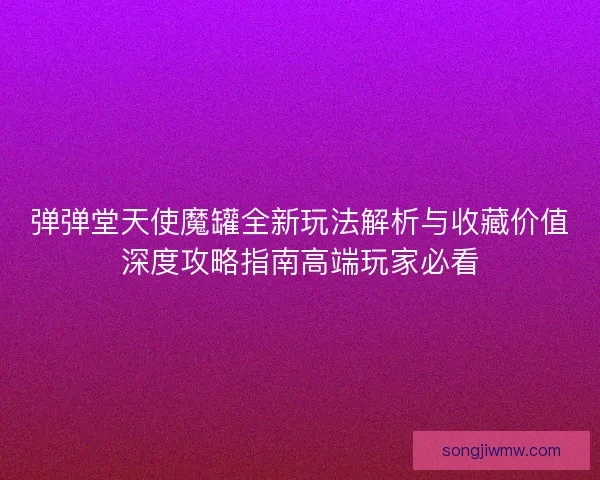 弹弹堂天使魔罐全新玩法解析与收藏价值深度攻略指南高端玩家必看