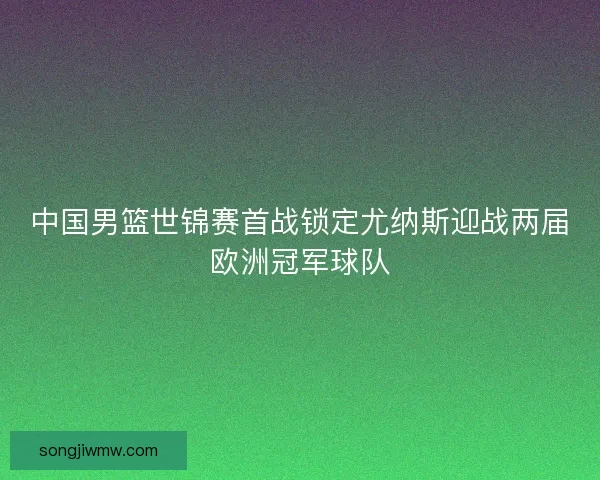 中国男篮世锦赛首战锁定尤纳斯迎战两届欧洲冠军球队