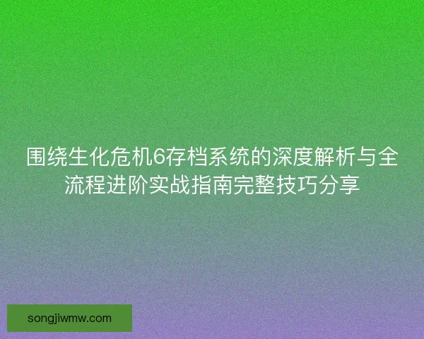 围绕生化危机6存档系统的深度解析与全流程进阶实战指南完整技巧分享